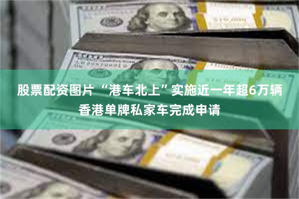 股票配资图片 “港车北上”实施近一年　超6万辆香港单牌私家车完成申请