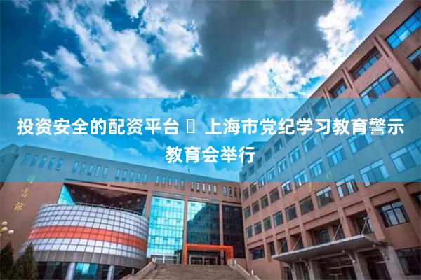 投资安全的配资平台 ​上海市党纪学习教育警示教育会举行