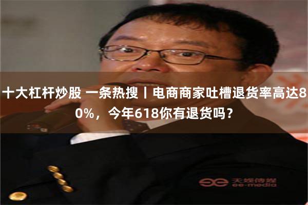 十大杠杆炒股 一条热搜丨电商商家吐槽退货率高达80%，今年618你有退货吗？