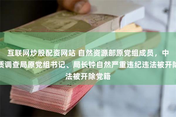 互联网炒股配资网站 自然资源部原党组成员，中国地质调查局原党组书记、局长钟自然严重违纪违法被开除党籍