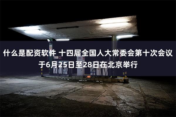 什么是配资软件 十四届全国人大常委会第十次会议于6月25日至28日在北京举行