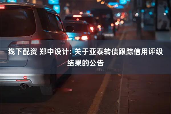 线下配资 郑中设计: 关于亚泰转债跟踪信用评级结果的公告