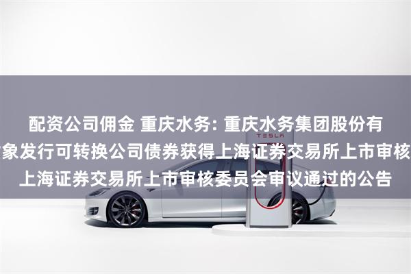 配资公司佣金 重庆水务: 重庆水务集团股份有限公司关于向不特定对象发行可转换公司债券获得上海证券交易所上市审核委员会审议通过的公告