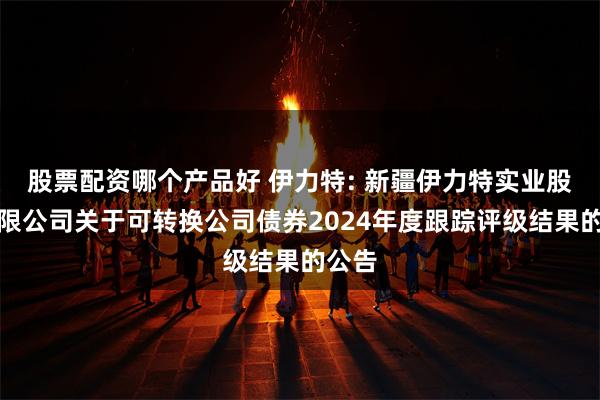 股票配资哪个产品好 伊力特: 新疆伊力特实业股份有限公司关于可转换公司债券2024年度跟踪评级结果的公告