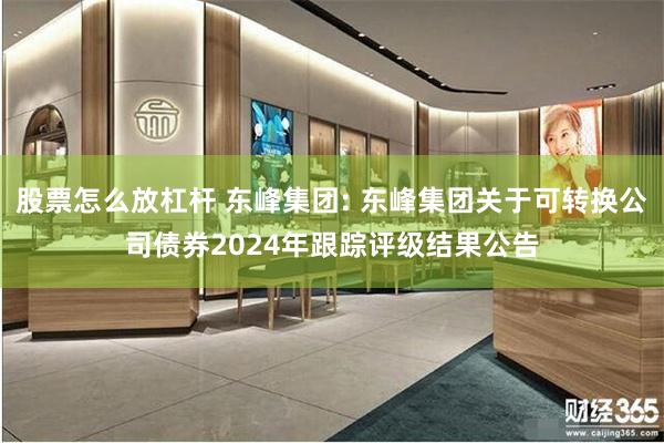 股票怎么放杠杆 东峰集团: 东峰集团关于可转换公司债券2024年跟踪评级结果公告