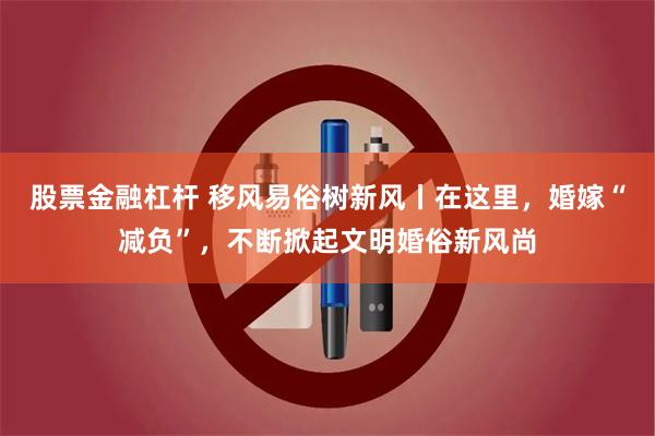 股票金融杠杆 移风易俗树新风丨在这里，婚嫁“减负”，不断掀起文明婚俗新风尚