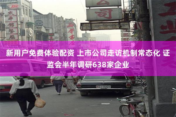 新用户免费体验配资 上市公司走访机制常态化 证监会半年调研638家企业