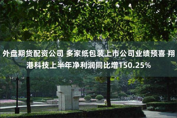 外盘期货配资公司 多家纸包装上市公司业绩预喜 翔港科技上半年净利润同比增150.25%