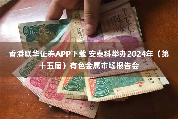 香港联华证券APP下载 安泰科举办2024年（第十五届）有色金属市场报告会