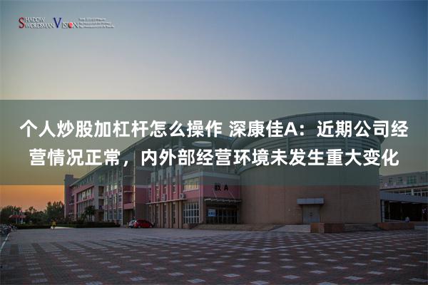 个人炒股加杠杆怎么操作 深康佳A：近期公司经营情况正常，内外部经营环境未发生重大变化
