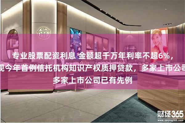 专业股票配资利息 金额超千万年利率不超6%，新三板浮现今年首例信托机构知识产权质押贷款，多家上市公司已有先例