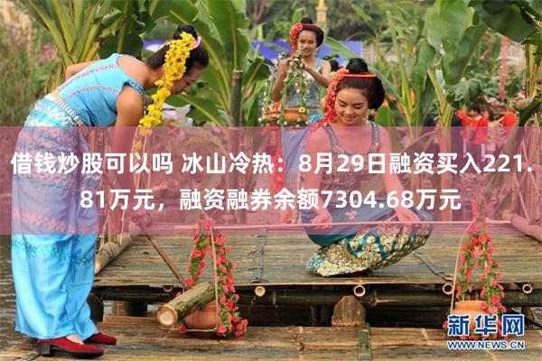 借钱炒股可以吗 冰山冷热：8月29日融资买入221.81万元，融资融券余额7304.68万元