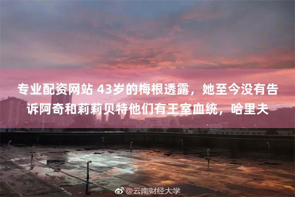 专业配资网站 43岁的梅根透露，她至今没有告诉阿奇和莉莉贝特他们有王室血统，哈里夫
