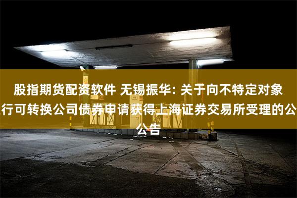股指期货配资软件 无锡振华: 关于向不特定对象发行可转换公司债券申请获得上海证券交易所受理的公告