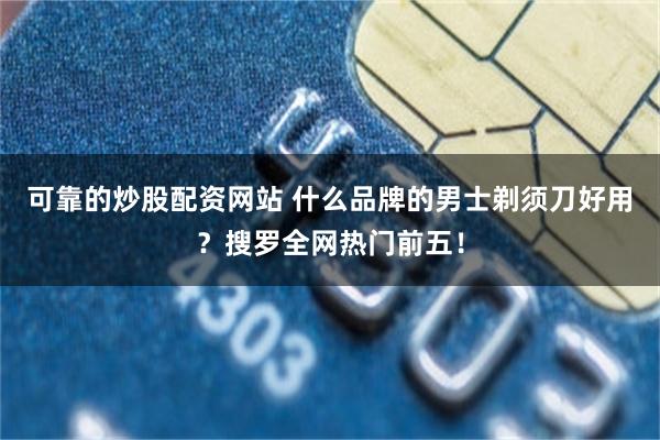 可靠的炒股配资网站 什么品牌的男士剃须刀好用？搜罗全网热门前五！