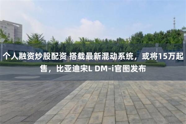 个人融资炒股配资 搭载最新混动系统，或将15万起售，比亚迪宋L DM-i官图发布
