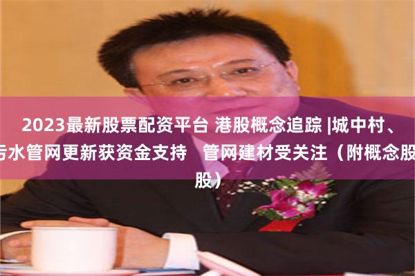 2023最新股票配资平台 港股概念追踪 |城中村、污水管网更新获资金支持   管网建材受关注（附概念股）