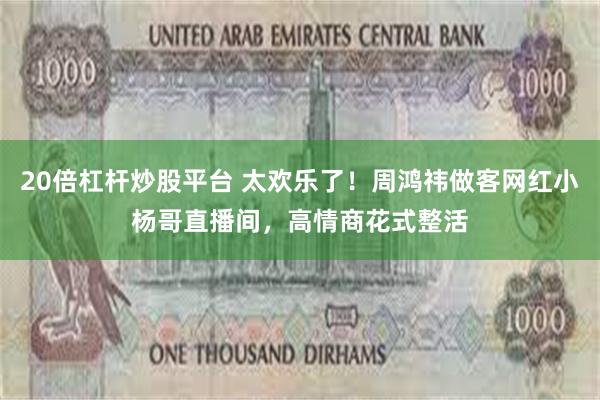 20倍杠杆炒股平台 太欢乐了！周鸿祎做客网红小杨哥直播间，高情商花式整活