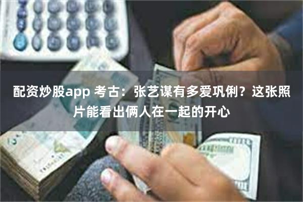 配资炒股app 考古：张艺谋有多爱巩俐？这张照片能看出俩人在一起的开心