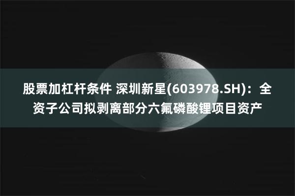 股票加杠杆条件 深圳新星(603978.SH)：全资子公司拟剥离部分六氟磷酸锂项目资产