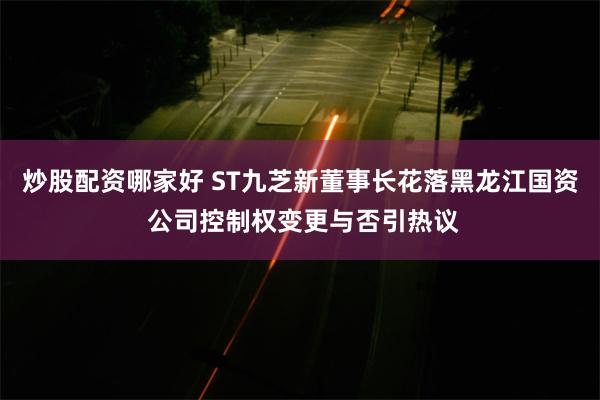 炒股配资哪家好 ST九芝新董事长花落黑龙江国资 公司控制权变更与否引热议