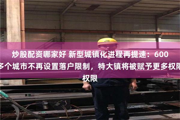 炒股配资哪家好 新型城镇化进程再提速：600多个城市不再设置落户限制，特大镇将被赋予更多权限