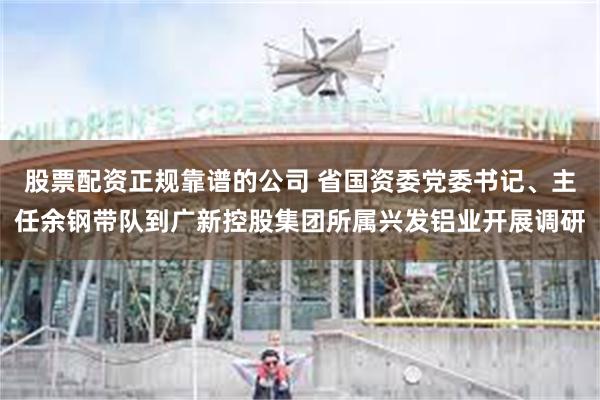 股票配资正规靠谱的公司 省国资委党委书记、主任余钢带队到广新控股集团所属兴发铝业开展调研