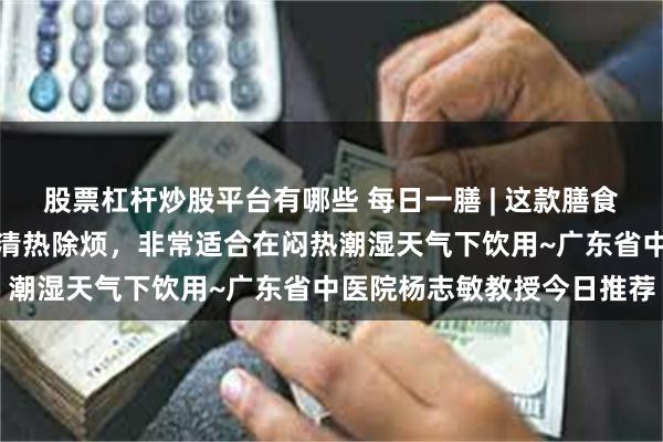 股票杠杆炒股平台有哪些 每日一膳 | 这款膳食能健脾理气、消食除积、清热除烦，非常适合在闷热潮湿天气下饮用~广东省中医院杨志敏教授今日推荐