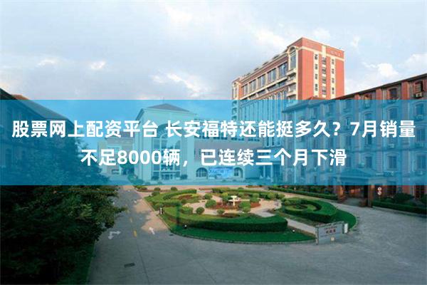 股票网上配资平台 长安福特还能挺多久？7月销量不足8000辆，已连续三个月下滑