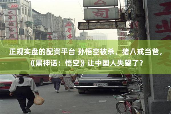 正规实盘的配资平台 孙悟空被杀，猪八戒当爸，《黑神话：悟空》让中国人失望了？