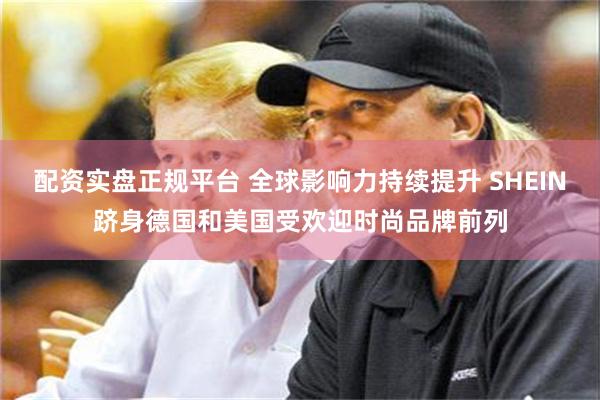 配资实盘正规平台 全球影响力持续提升 SHEIN跻身德国和美国受欢迎时尚品牌前列