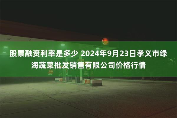 股票融资利率是多少 2024年9月23日孝义市绿海蔬菜批发销售有限公司价格行情