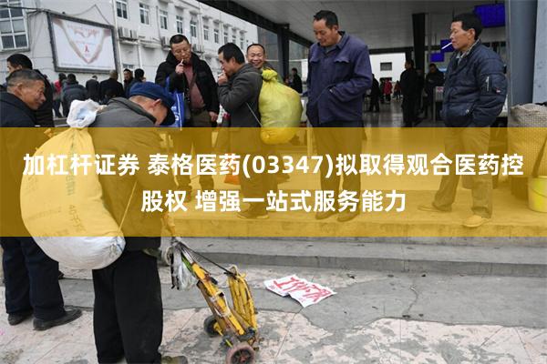 加杠杆证券 泰格医药(03347)拟取得观合医药控股权 增强一站式服务能力