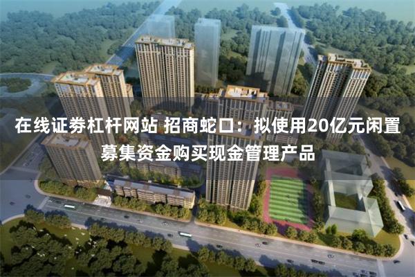 在线证劵杠杆网站 招商蛇口：拟使用20亿元闲置募集资金购买现金管理产品