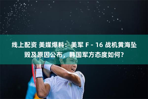 线上配资 美媒爆料：美军 F - 16 战机黄海坠毁及原因公布，韩国军方态度如何？