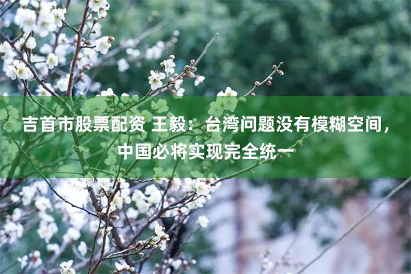 吉首市股票配资 王毅：台湾问题没有模糊空间，中国必将实现完全统一