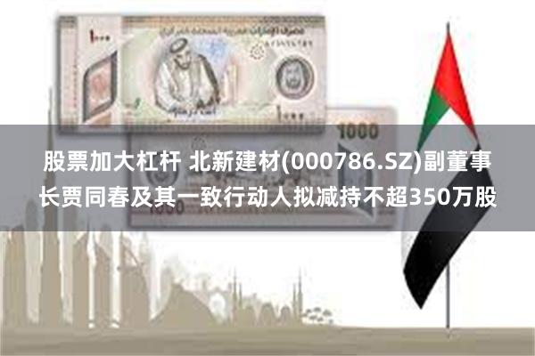 股票加大杠杆 北新建材(000786.SZ)副董事长贾同春及其一致行动人拟减持不超350万股
