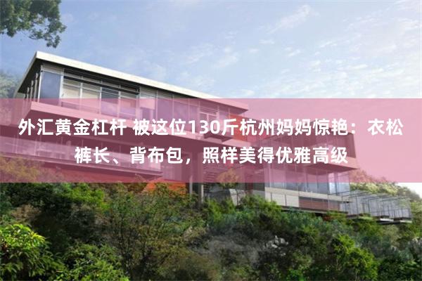 外汇黄金杠杆 被这位130斤杭州妈妈惊艳：衣松裤长、背布包，照样美得优雅高级