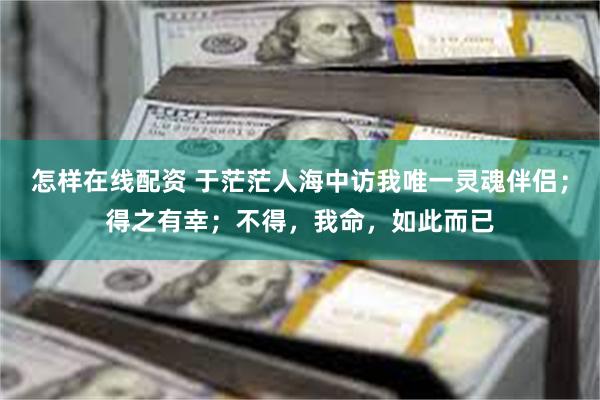 怎样在线配资 于茫茫人海中访我唯一灵魂伴侣；得之有幸；不得，我命，如此而已