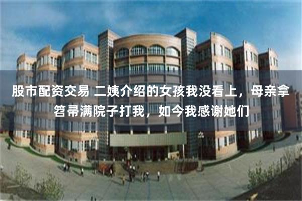 股市配资交易 二姨介绍的女孩我没看上，母亲拿笤帚满院子打我，如今我感谢她们