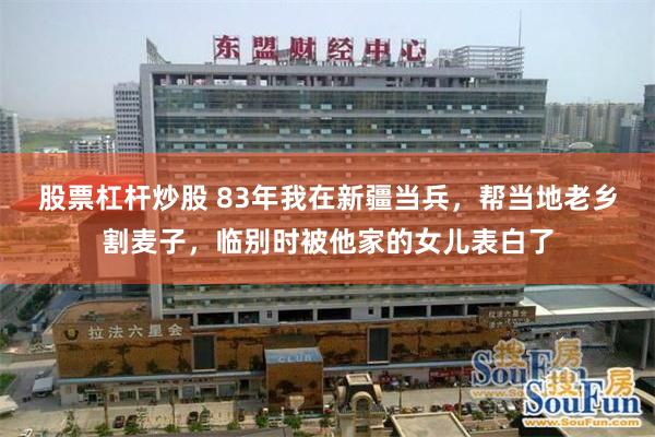 股票杠杆炒股 83年我在新疆当兵，帮当地老乡割麦子，临别时被他家的女儿表白了