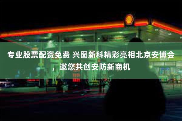 专业股票配资免费 兴图新科精彩亮相北京安博会，邀您共创安防新商机