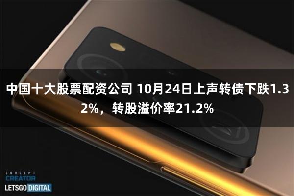 中国十大股票配资公司 10月24日上声转债下跌1.32%，转股溢价率21.2%