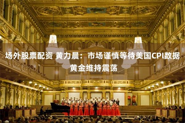 场外股票配资 黄力晨：市场谨慎等待美国CPI数据 黄金维持震荡