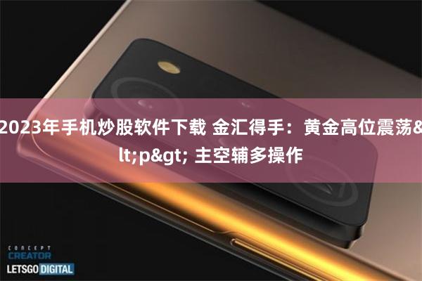 2023年手机炒股软件下载 金汇得手：黄金高位震荡<p> 主空辅多操作