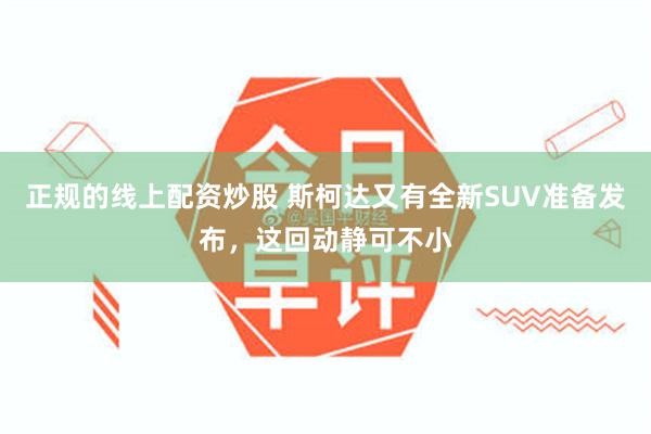 正规的线上配资炒股 斯柯达又有全新SUV准备发布，这回动静可不小