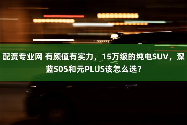配资专业网 有颜值有实力，15万级的纯电SUV，深蓝S05和元PLUS该怎么选？