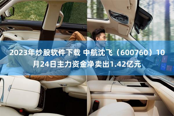 2023年炒股软件下载 中航沈飞（600760）10月24日主力资金净卖出1.42亿元