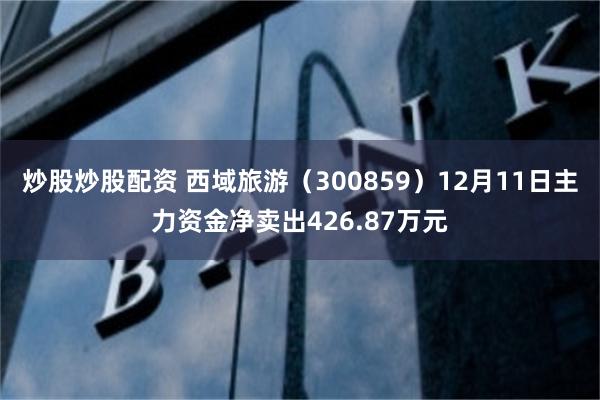 炒股炒股配资 西域旅游（300859）12月11日主力资金净卖出426.87万元