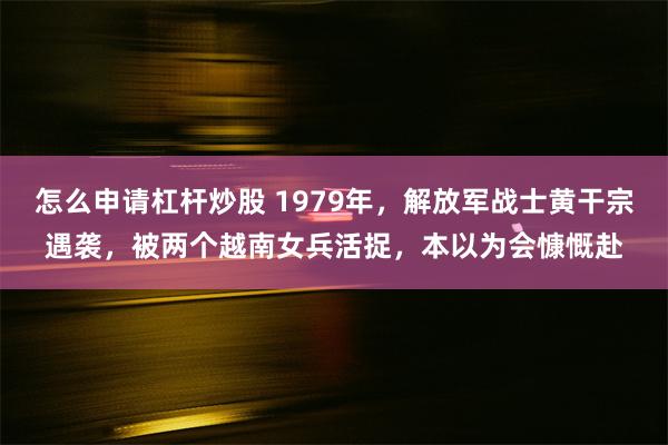 怎么申请杠杆炒股 1979年，解放军战士黄干宗遇袭，被两个越南女兵活捉，本以为会慷慨赴